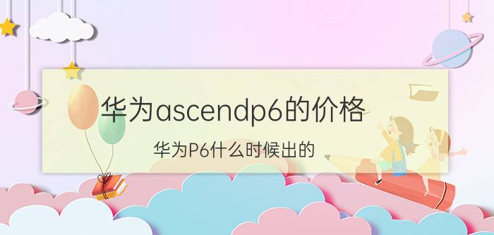 华为ascendp6的价格 华为P6什么时候出的？